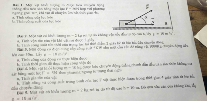 Một vật khối lượng m được kéo chuyển động 
thăng đều trên sản băng một lực F=20N hợp với phương 
F 
ngang góc 30° , khi vật di chuyển 2m hết thời gian 4s. 
a, Tính công của lực kéo α 
b. Tính công suất của lực kéo v S 
Bài 2. Một vật có khối lượng m=2kg rơi tự do không vận tốc đầu từ độ cao h, lấy g=10m/s^2. 
a, Tính vận tốc của vật khi vật rơi được 2 giây. 
b, Tính công suất tức thời của trọng lực tại thời điểm 2 giây kể từ lúc bắt đầu chuyển động 
Bải 3. Một động cơ điện cung cáp công suất 5KW cho một cần cầu đề nâng vật 1000Kg chuyên động đều 
lên cao 30m. Lấy g=10m/s^2. 
a, Tính công của động cơ thực hiện được 
b, Tính thời gian đề thực hiện công việc đó 
Bài 4. Một vật khối lượng m=10kg được kéo chuyển động thắng nhanh dằn đều trên sản nhãn không ma 
sát bằng một lực F=5N theo phương ngang từ trạng thái nghi. 
a, Tính gia tốc của vật 
b, Tính công và công suất trung bình của lực F vật thực hiện được trong thời gian 4 giây tính từ lúc bắt 
đầu chuyên động m=2kg rơi tự do từ độ cao h=10m. Bò qua sức cản của không khí, lấy 
Bài 5. Một vật có khổi lượng
g=10m/s^2.