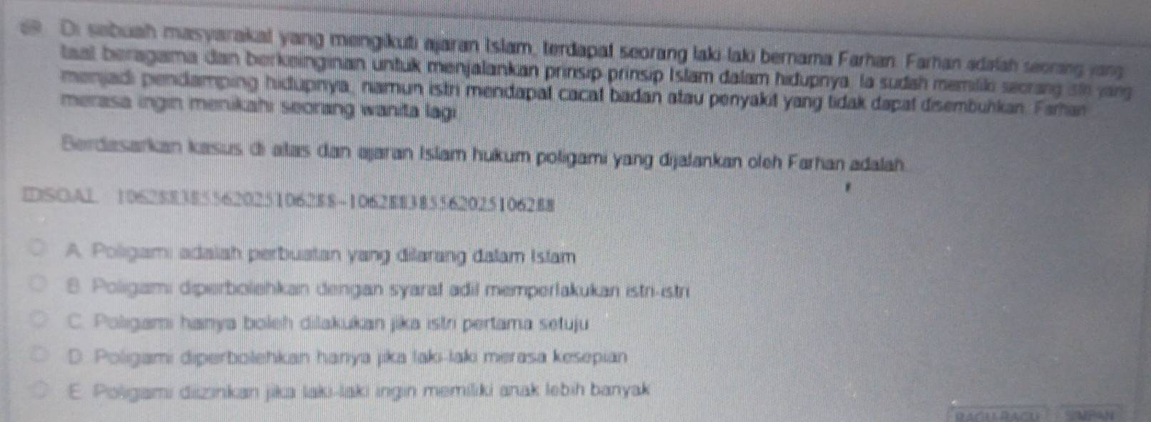 Di sabuah masyarakal yang mengikuti ajaran Islam, terdapat seorang laki-laki bernama Farhan. Farhan adalah seoring jag
taal beragama dan berkeinginan untuk menjalankan prinsip prinsip Islam dalam hidupnya, la sudah memiliki secrarg ste jarg
menjadi pendamping hidupnya, namun istri mendapat cacat badan atau penyakit yang tidak dapal disembulkan. Faman
merasa ingin menikahı seorang wanita lagi
Berdasarkan kasus di alas dan ajaran Islam hukum poligami yang dijalankan oleh Farhan adalah.
DSOAL 1062 $83855620251062 $8 -1062 $8385562025106288
A. Poligami adaiah perbuatan yang dilarang dalam Istam
8. Poligami diperbolehkan dengan syaral adil memperlakukan istri-istri
C. Polıgami hanya boleh dilakukan jika istri pertama setuju
D. Poligami diperbolehkan hanya jika laki-laki merasa kesepian
E. Poligami diizinkan jika laki-laki ingin memiliki anak lebih banyak
SMPAN