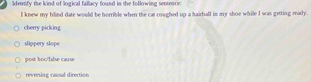 Identify the kind of logical fallacy found in the following sentence:
I knew my blind date would be horrible when the cat coughed up a hairball in my shoe while I was getting ready.
cherry picking
slippery slope
post hoc/false cause
reversing causal direction