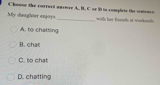 Choose the correct answer A, B, C or D to complete the sentence:
My daughter enjoys _with her friends at weekends.
A. to chatting
B. chat
C. to chat
D. chatting