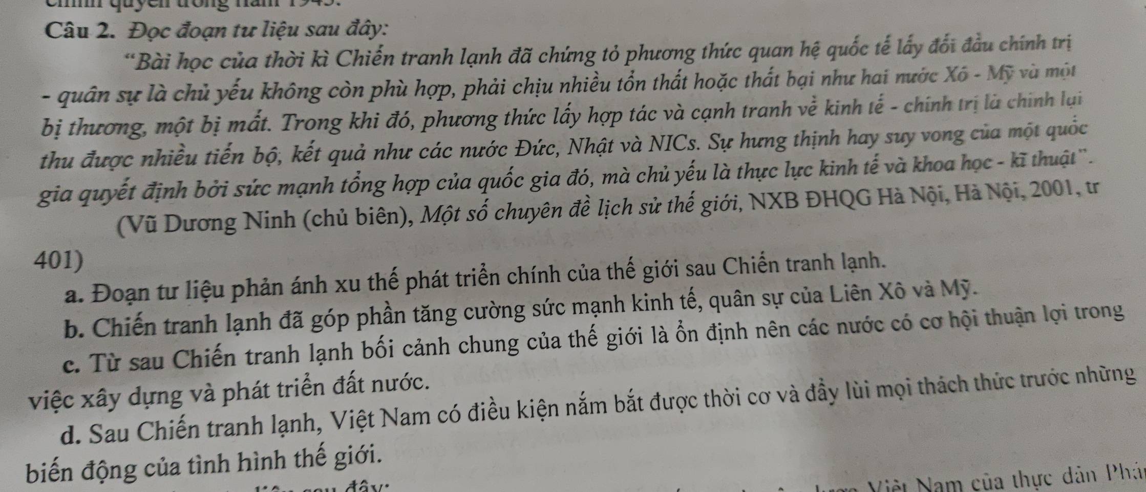 cmm quyen trong năm
Câu 2. Đọc đoạn tư liệu sau đây:
*Bài học của thời kì Chiến tranh lạnh đã chứng tỏ phương thức quan hệ quốc tế lấy đối đầu chính trị
- quân sự là chủ yếu không còn phù hợp, phải chịu nhiều tổn thất hoặc thất bại như hai nước Xô - Mỹ và một
bị thương, một bị mất. Trong khi đó, phương thức lấy hợp tác và cạnh tranh về kinh tế - chính trị là chính lại
thu được nhiều tiến bộ, kết quả như các nước Đức, Nhật và NICs. Sự hưng thịnh hay suy vong của một quốc
gia quyết định bởi sức mạnh tổng hợp của quốc gia đó, mà chủ yếu là thực lực kinh tế và khoa học - kĩ thuật''.
(Vũ Dương Ninh (chủ biên), Một số chuyên đề lịch sử thế giới, NXB ĐHQG Hà Nội, Hà Nội, 2001, tr
401)
a. Đoạn tư liệu phản ánh xu thế phát triển chính của thế giới sau Chiến tranh lạnh.
b. Chiến tranh lạnh đã góp phần tăng cường sức mạnh kinh tế, quân sự của Liên Xô và Mỹ.
c. Từ sau Chiến tranh lạnh bối cảnh chung của thế giới là ổn định nên các nước có cơ hội thuận lợi trong
việc xây dựng và phát triển đất nước.
d. Sau Chiến tranh lạnh, Việt Nam có điều kiện nắm bắt được thời cơ và đầy lùi mọi thách thức trước những
biến động của tình hình thế giới.
Việt Nam của thực dản Phá