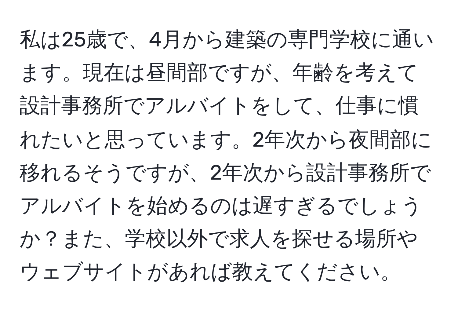 私は25歳で、4月から建築の専門学校に通います。現在は昼間部ですが、年齢を考えて設計事務所でアルバイトをして、仕事に慣れたいと思っています。2年次から夜間部に移れるそうですが、2年次から設計事務所でアルバイトを始めるのは遅すぎるでしょうか？また、学校以外で求人を探せる場所やウェブサイトがあれば教えてください。