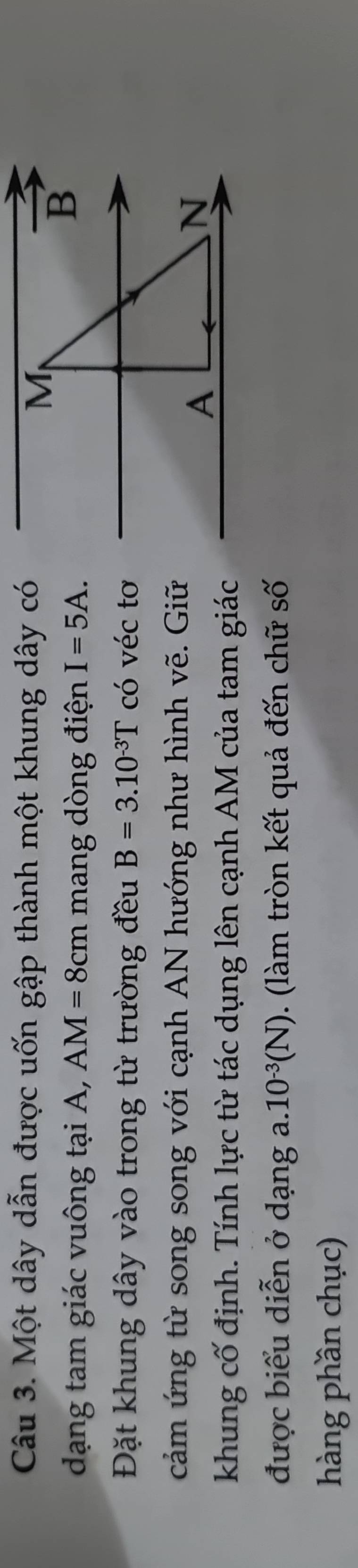 Một dây dẫn được uốn gập thành một khung dây có 
M 
dạng tam giác vuông tại A, AM=8cm mang dòng điện I=5A. 
vector B 
Đặt khung dây vào trong từ trường đều B=3.10^(-3)T có véc tơ 
cảm ứng từ song song với cạnh AN hướng như hình vẽ. Giữ 
A 
N 
khung cố định. Tính lực từ tác dụng lên cạnh AM của tam giác 
được biểu diễn ở dạng a..10^(-3)(N). (làm tròn kết quả đến chữ số 
hàng phần chục)