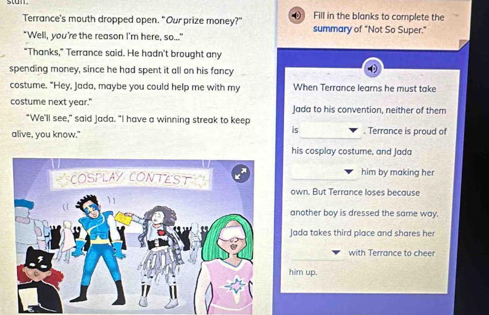 stan.
Terrance's mouth dropped open. “Our prize money?” Fill in the blanks to complete the
summary of “Not So Super.”
“Well, you’re the reason I’m here, so...”
“Thanks,” Terrance said. He hadn't brought any
spending money, since he had spent it all on his fancy
costume. "Hey, Jada, maybe you could help me with my When Terrance learns he must take
costume next year."
Jada to his convention, neither of them
“We'll see,” said Jada. “I have a winning streak to keep
alive, you know."
is . Terrance is proud of
his cosplay costume, and Jada
him by making her
own. But Terrance loses because
another boy is dressed the same way.
Jada takes third place and shares her
with Terrance to cheer
him up.