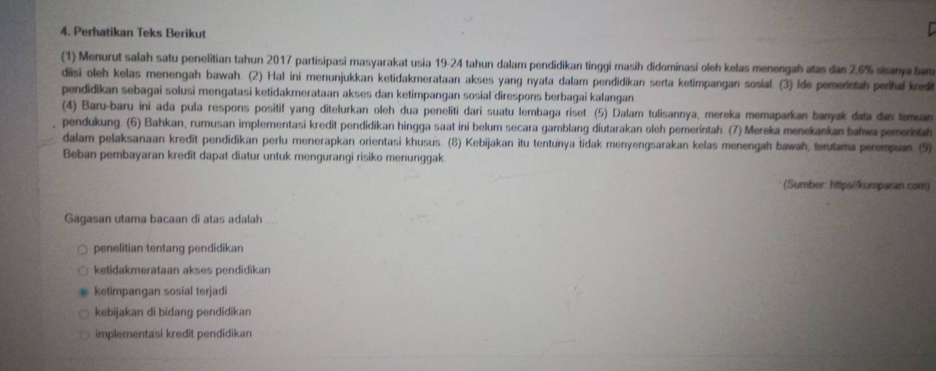 Perhatikan Teks Berikut
(1) Menurut salah satu penelitian tahun 2017 partisipasi masyarakat usia 19-24 tahun dalam pendidikan tinggi masih didominasi oleh kelas menengah atas dan 2.5% sisanya baru
diisi oleh kelas menengah bawah. (2) Hal ini menunjukkan ketidakmerataan akses yang nyata dalam pendidikan serta ketimpangan sosial. (3) Ide pemerintah perihal kredi
pendidikan sebagai solusi mengatasi ketidakmerataan akses dan ketimpangan sosial direspons berbagai kalangan
(4) Baru-baru ini ada pula respons positif yang ditelurkan oleh dua peneliti dari suatu lembaga riset. (5) Dalam tulisannya, mereka memaparkan banyak data dan temuan
pendukung. (6) Bahkan, rumusan implementasi kredit pendidikan hingga saat ini belum secara gamblang diutarakan oleh pemerintah. (7) Mereka menekankan bahwa pemerintah
dalam pelaksanaan kredit pendidikan perlu menerapkan orientasi khusus. (8) Kebijakan itu tentunya tidak menyengsarakan kelas menengah bawah, terutama perempuan. (9)
Beban pembayaran kredit dapat diatur untuk mengurangi risiko menunggak
(Sumber: https//kumparan com)
Gagasan utama bacaan di atas adalah
penelitian tentang pendidikan
ketidakmerataan akses pendidikan
ketimpangan sosial terjadi
kebijakan di bidang pendidikan
implementasi kredit pendidikan