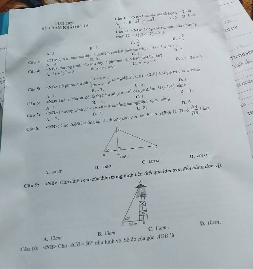 ∠ NB> Căn bậc hai số học của 25 là
14.02.2025.
sqrt(5) và -sqrt(5). C. 5. D. 5 và
_
/ 20
_
Để tham khảo số 1a A. ~5 B. -5 .
Cầu 2: Tổng các nghiệm của phương
OI THI
trinh (2x-1)(2x-5)=0 là
D. - 5/4 .
_
C.  5/4 - -4x-5≥ 2x+1 7
    
B. 4 
/ 20
_
D. 2 .
_
A. 3 . C. 1.
_
Câu 3: Giá trị nào sau đây là nghiệm của bắt phương trình
B. 0 .
D. 2x-3y=4 Tên thí sin
Câu 4: Phương trình nào sau đây là phương trình bậc nhất hai ần?
A. -1
C.
A. 2x+3y^2=0. B. xy+x=0. x^3+y=5.
khi giá trị của ā bằng
_
h
Câu 5: Hệ phương trình beginarrayl x-y=2 ax+y=6endarray. có nghiệm (x;y)=(2;0)
D. 1 .
_
C.3 . M(-1;4)
A. 4 . B. -3 . bàng
chỉ ghi tên
Câu 6: Giá trị của m đề đồ thị hàm số y=mx^2 đi qua điềm
D. -1 .
_
C. 1. bằng
A. 4 . B. -4 .
Câu 7: Phương trinh x^2-7x-8=0 có tổng hai nghiệm
x_1;x_2
_
C. 8 . D. 8 .
_
B=alpha (Hình 1). Tỉ số bàng ad):
B. 7 . Tê
_
A. -7.
_
Câu 8: ∠ NB> : Cho △ ABC vuông tại Á , đường cao AH và  HA/HB 
D. cotα .
C. tan alpha .
A. sin alpha . B. c osa.
Câu 9: ∠ NB> Tính chiều cao của tháp trong hình bên (kết quả làm tròn đến hàng đơn vị).
A
60° r
c 5,8 m B D. 10cm .
A. 12cm. B. 13cm . C. 1 lcm .
Câu 10: ∠ NB> Cho ACB=56° như hình vẽ. Số đo của góc AOB là