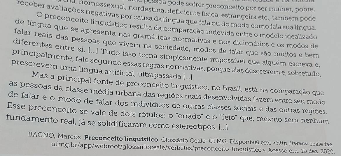 a pessoa pode sofrer preconceito por ser mulher, pobre, 
n a n m ossexual, nordestina, deficiente física, estrangeira etc., também pode 
receber avaliações negativas por causa da língua que fala ou do modo como fala sua língua. 
O preconceito linguístico resulta da comparação indevida entre o modelo idealizado 
de língua que se apresenta nas gramáticas normativas e nos dicionários e os modos de 
falar reais das pessoas que vivem na sociedade, modos de falar que são muitos e bem 
diferentes entre si. [...] Tudo isso torna simplesmente impossível que alguém escreva e, 
principalmente, fale segundo essas regras normativas, porque elas descrevem e, sobretudo, 
prescrevem uma língua artificial, ultrapassada [...] 
Mas a principal fonte de preconceito linguístico, no Brasil, está na comparação que 
as pessoas da classe média urbana das regiões mais desenvolvidas fazem entre seu modo 
de falar e o modo de falar dos indivíduos de outras classes sociais e das outras regiões. 
Esse preconceito se vale de dois rótulos: o "errado" e o "feio" que, mesmo sem nenhum 
fundamento real, já se solidificaram como estereótipos. [...] 
BAGNO, Marcos. Preconceito linguístico. Glossário Ceale-UFMG. Disponível em:. Acesso em: 10 dez. 2020.