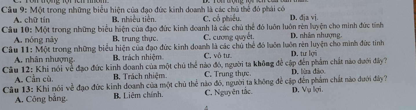 ron trọng lộr lch môm D. ron trộng lộrlên cau t
Câu 9: Một trong những biểu hiện của đạo đức kinh doanh là các chủ thể đó phải có
A. chữ tín B. nhiều tiền. C. cổ phiếu. D. địa vị.
Câu 10: Một trong những biểu hiện của đạo đức kinh doanh là các chủ thể đó luôn luôn rèn luyện cho mình đức tính
A. nóng này B. trung thực. C. cương quyết. D. nhân nhượng.
Câu 11: Một trong những biểu hiện của đạo đức kinh doanh là các chủ thể đó luôn luôn rèn luyện cho mình đức tính
A. nhân nhượng. B. trách nhiệm. C. vô tư.
D. tư lợi
Câu 12: Khi nói về đạo đức kinh doanh của một chủ thể nào đó, người ta không đề cập đến phẩm chất nào dưới đây?
A. Cần cù. B. Trách nhiệm. C. Trung thực.
D. lừa đảo.
Câu 13: Khi nói về đạo đức kinh doanh của một chủ thể nào đó, người ta không đề cập đến phẩm chất nào dưới đây?
A. Công bằng. B. Liêm chính. C. Nguyên tắc.
D. Vụ lợi.
A