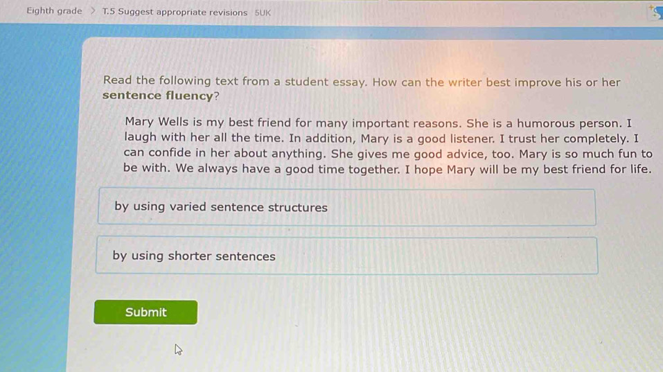 Eighth grade T.5 Suggest appropriate revisions 5UK
Read the following text from a student essay. How can the writer best improve his or her
sentence fluency?
Mary Wells is my best friend for many important reasons. She is a humorous person. I
laugh with her all the time. In addition, Mary is a good listener. I trust her completely. I
can confide in her about anything. She gives me good advice, too. Mary is so much fun to
be with. We always have a good time together. I hope Mary will be my best friend for life.
by using varied sentence structures
by using shorter sentences
Submit