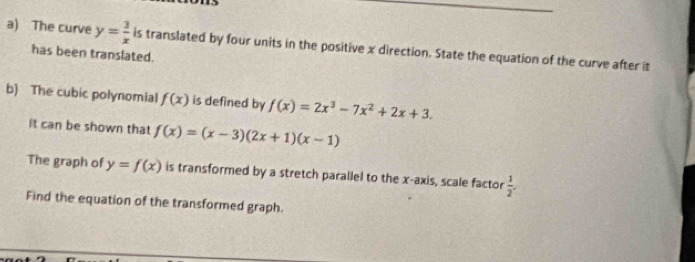 The curve y= 3/x  is translated by four units in the positive x direction. State the equation of the curve after it 
has been translated. 
b) The cubic polynomial f(x) is defined by f(x)=2x^3-7x^2+2x+3. 
It can be shown that f(x)=(x-3)(2x+1)(x-1)
The graph of y=f(x) is transformed by a stretch parallel to the x-axis, scale factor  1/2 
Find the equation of the transformed graph.