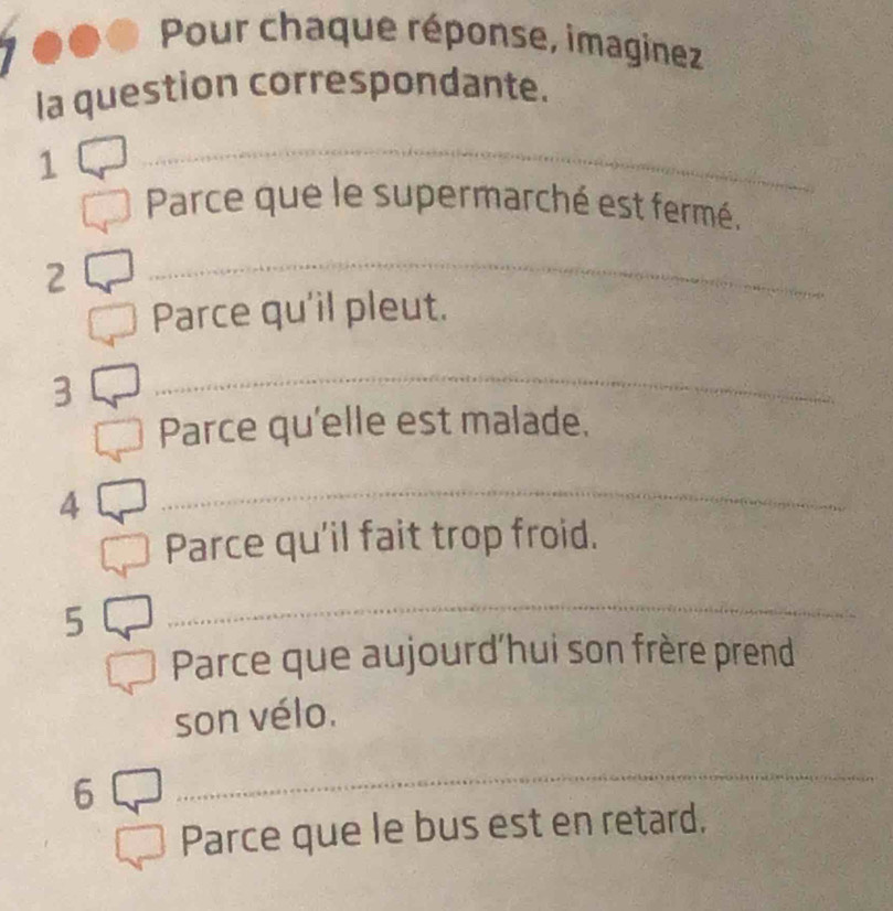 Pour chaque réponse, imaginez 
la question correspondante. 
1 
_ 
Parce que le supermarché est fermé. 
2 
_ 
Parce qu'il pleut. 
3 
_ 
Parce qu'elle est malade. 
4 
_ 
Parce qu'il fait trop froid. 
5 
_ 
Parce que aujourd'hui son frère prend 
son vélo. 
6 
_ 
Parce que le bus est en retard.