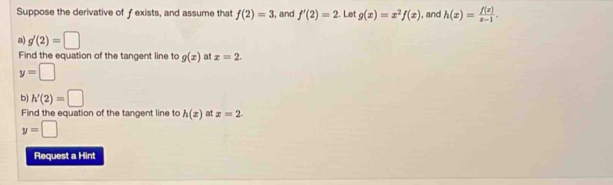 Suppose the derivative of f exists, and assume that f(2)=3 , and f'(2)=2. Let g(x)=x^2f(x) , and h(x)= f(x)/x-1 . 
a) g'(2)=□
Find the equation of the tangent line to g(x) at x=2.
y=□
b) h'(2)=□
Find the equation of the tangent line to h(x) at x=2.
y=□
Request a Hint