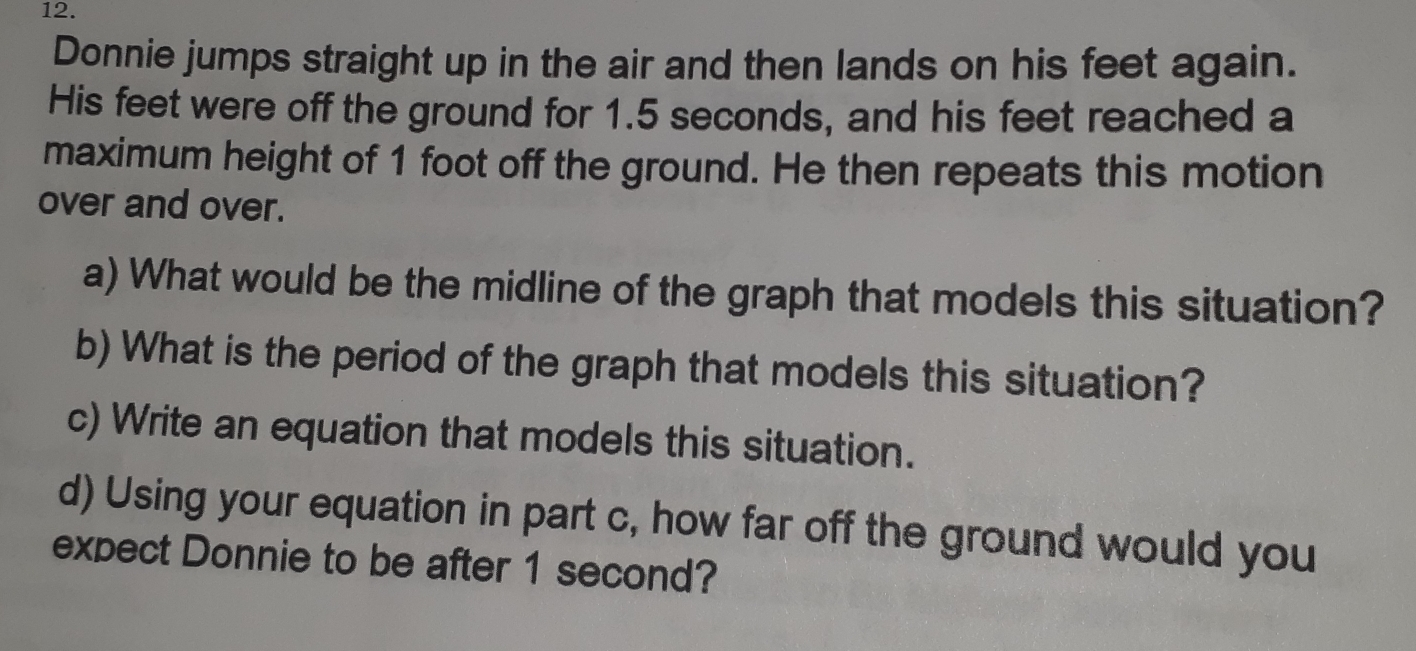 Donnie jumps straight up in the air and then lands on his feet again. 
His feet were off the ground for 1.5 seconds, and his feet reached a 
maximum height of 1 foot off the ground. He then repeats this motion 
over and over. 
a) What would be the midline of the graph that models this situation? 
b) What is the period of the graph that models this situation? 
c) Write an equation that models this situation. 
d) Using your equation in part c, how far off the ground would you 
expect Donnie to be after 1 second?