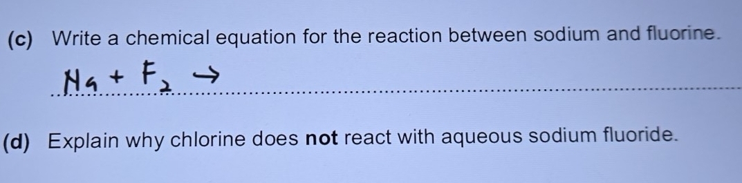 Write a chemical equation for the reaction between sodium and fluorine. 
_ 
_ 
_ 
(d) Explain why chlorine does not react with aqueous sodium fluoride.