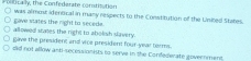 ica ly, the Confederate comtisution was almost identcal in many respects to the Constitution of the Usited States.
gave vtates the right to seceda.
allowed states the right to abolish slavery.
gave the president and vice president four-year torms.
did not allow anti-secessionists to serve in the Confederate government