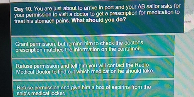 Day 10. You are just about to arrive in port and your AB sailor asks for
your permission to visit a doctor to get a prescription for medication to
treat his stomach pains. What should you do?
Land
Grant permission, but remind him to check the doctor's
prescription matches the information on the container.
Refuse permission and tell him you will contact the Radio
Medical Doctor to find out which medication he should take.
Refuse permission and give him a box of aspirins from the
ship's medical locker.