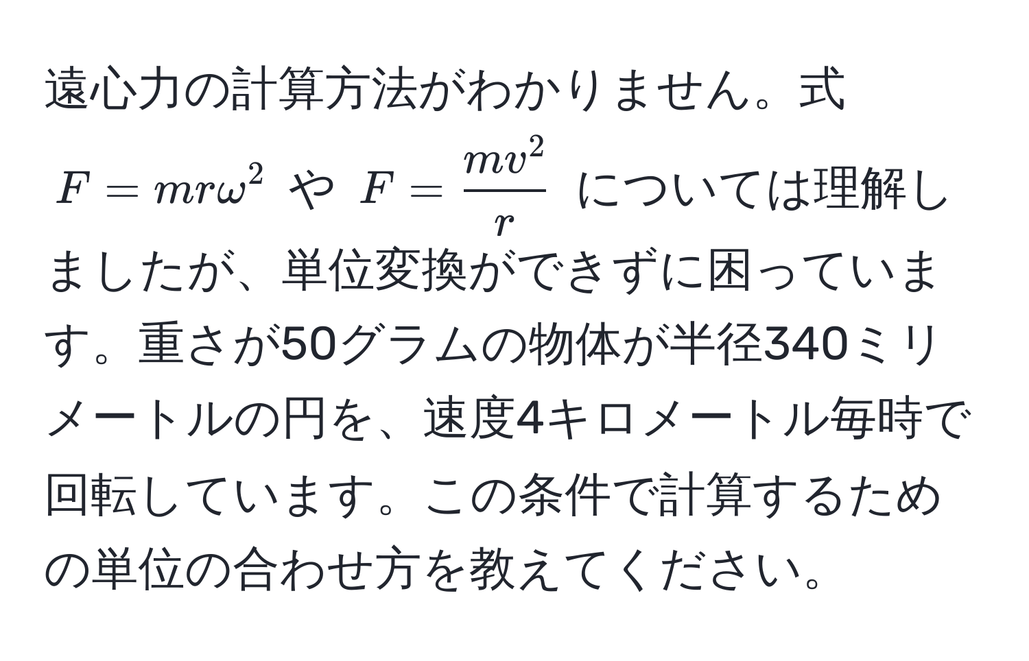 遠心力の計算方法がわかりません。式 $F = mromega^(2$ や $F = fracmv^2)r$ については理解しましたが、単位変換ができずに困っています。重さが50グラムの物体が半径340ミリメートルの円を、速度4キロメートル毎時で回転しています。この条件で計算するための単位の合わせ方を教えてください。