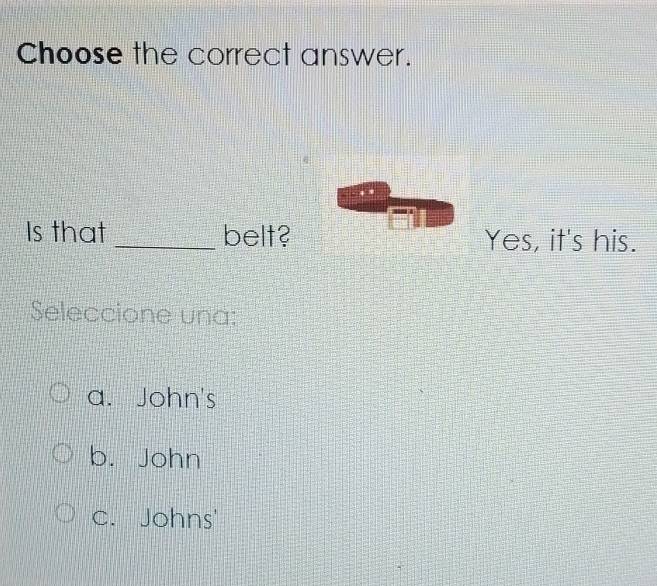 Choose the correct answer.
Is that _belt? Yes, it's his.
Seleccione una:
a. John's
b. John
c. Johns'