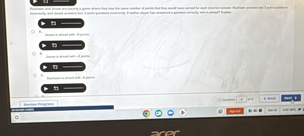 Rashawn and Jessie are playing a game where they lose the same number of points that they would have earned for each incorrect answer. Rashawn answers two 3 -point questions
incorrectly, and Jessie answers four 2 -point questions incorrectly. If neither player has answered a question correctly, who is ahead? Explain.
A
Jessie is ahead with -8 points.
B.
Jessie is ahead with --4 points.
C
Rashawn is ahead with -6 points
Review Progress Question 4 of 9 4 Back Next
lavas
o Sign out Oct 16
4:53 0xTL