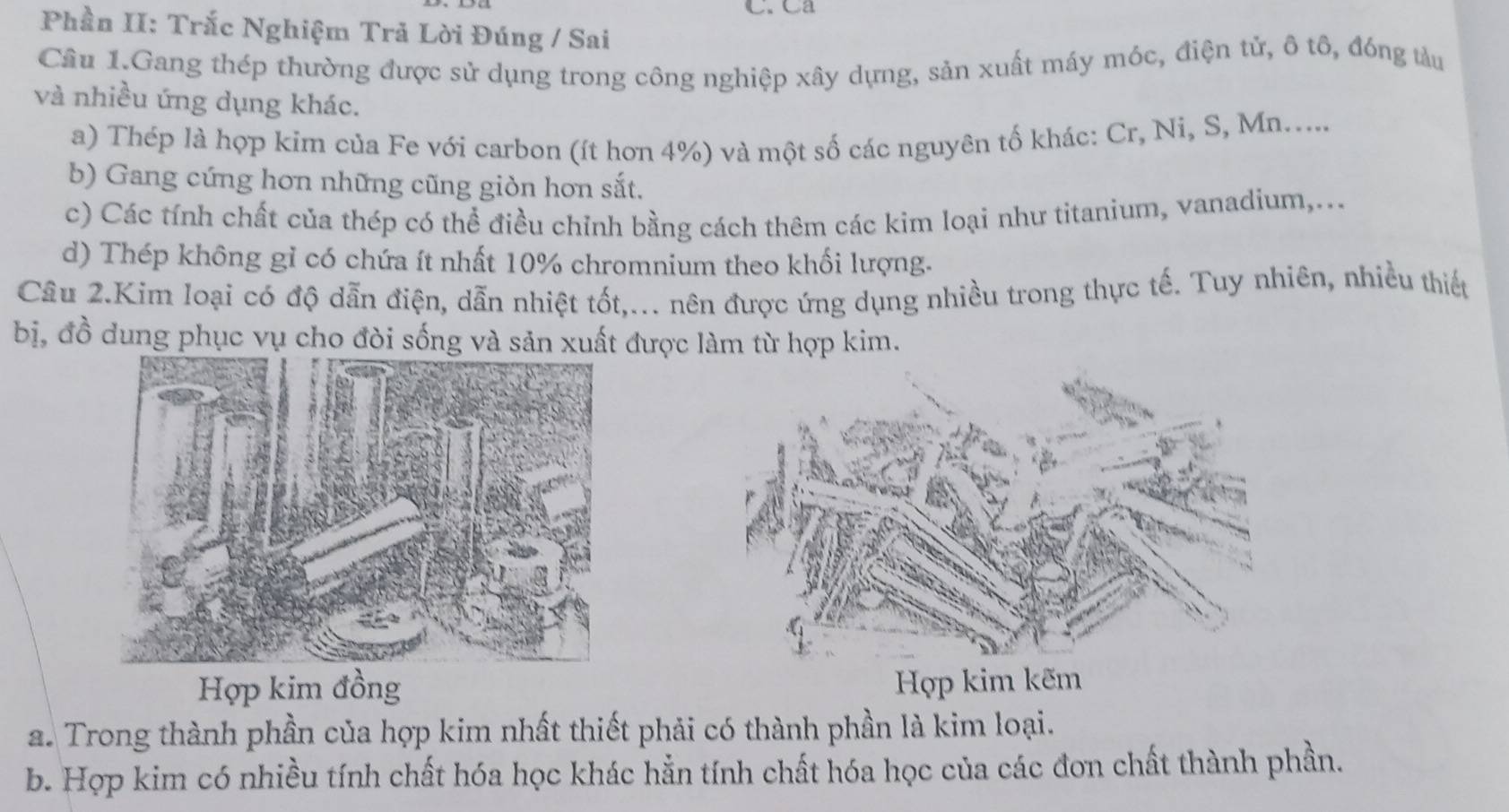 Ca
Phần II: Trắc Nghiệm Trả Lời Đúng / Sai
Câu 1.Gang thép thường được sử dụng trong công nghiệp xây dựng, sản xuất máy móc, điện tử, ô tô, đóng tàu
và nhiều ứng dụng khác.
a) Thép là hợp kim của Fe với carbon (ít hơn 4%) và một số các nguyên tố khác: Cr, Ni, S, Mn.....
b) Gang cứng hơn những cũng giòn hơn sắt.
c) Các tính chất của thép có thể điều chỉnh bằng cách thêm các kim loại như titanium, vanadium,...
d) Thép không gỉ có chứa ít nhất 10% chromnium theo khối lượng.
Câu 2.Kim loại có độ dẫn điện, dẫn nhiệt tốt,... nên được ứng dụng nhiều trong thực tế. Tuy nhiên, nhiều thiếu
bị, đồ dung phục vụ cho đòi sống và sản xuất được làm từ hợp kim.
Hợp kim đồng Hợp kim kẽm
a. Trong thành phần của hợp kim nhất thiết phải có thành phần là kim loại.
b. Họp kim có nhiều tính chất hóa học khác hẳn tính chất hóa học của các đơn chất thành phần.