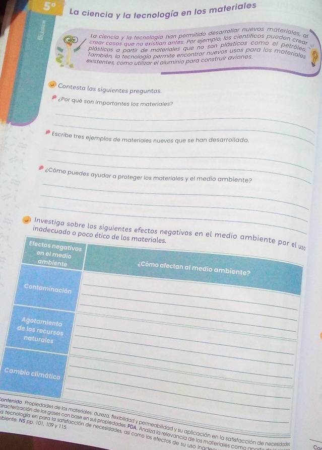 5°
La ciencia y la tecnología en los materiales 
La ciencia y la tecnología han permitido desarrollar nuevos materiales, al 
crear cosas que no existian antes. Por ejemplo, los científicos pueden crea 
plásticos a partir de materiales que no son plásticos como el petróleo 
También, la tecnología permite encontrar nuevos usos para los materiales 
existentes, como utilizar el aluminio para construir aviones. 
Contesta las siguientes preguntas. 
¿Por quê son importantes los materiales? 
_ 
_ 
Escribe tres ejemplos de materiales nuevos que se han desarrollado. 
_ 
_ 
_ 
¿Cómo puedes ayudar a proteger los materiales y el medio ambiente? 
_ 
_ 
Investiga sobre los siguientes efectos 
inadecu 
C 
blen 
ontsatisfacción de necesidaden 
grac de los materiales como NNla reefectos de su uso Inan