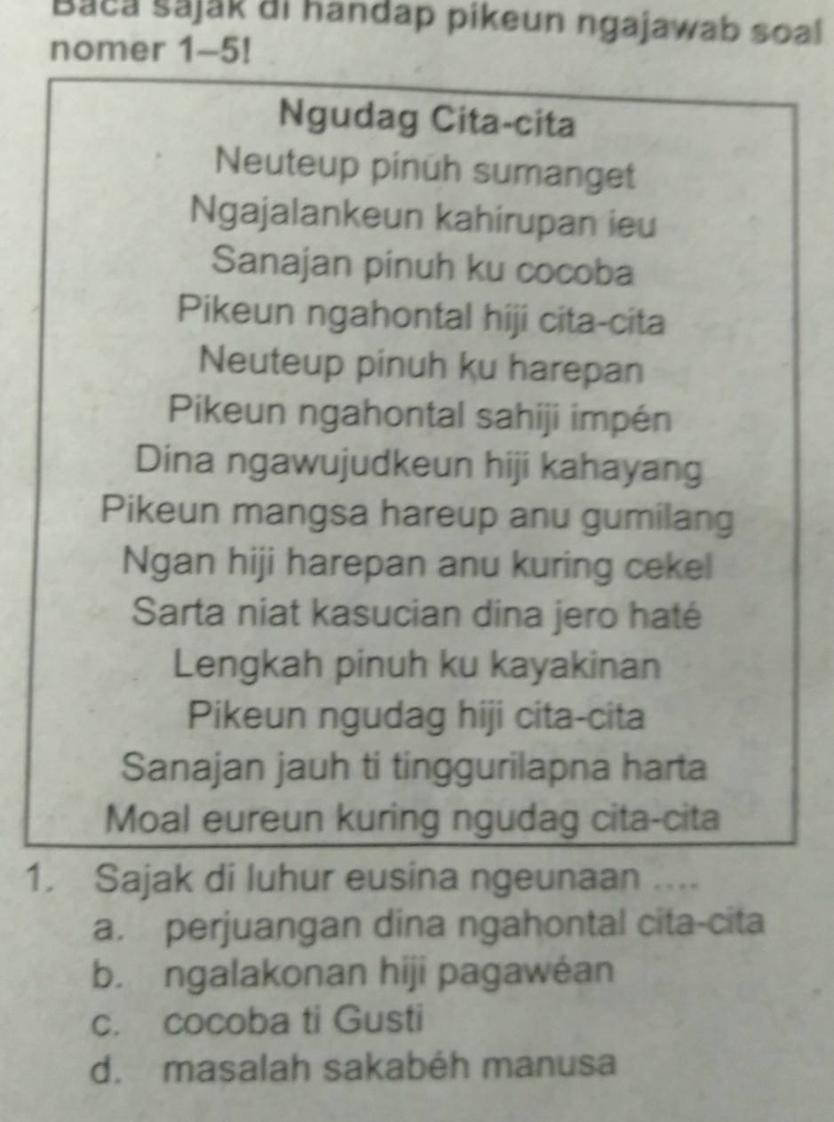 Baca sajak ai handap pikeun ngajawab soal
nomer 1-5!
Ngudag Cita-cita
Neuteup pinuh sumanget
Ngajalankeun kahirupan ieu
Sanajan pinuh ku cocoba
Pikeun ngahontal hiji cita-cita
Neuteup pinuh ku harepan
Pikeun ngahontal sahiji impén
Dina ngawujudkeun hiji kahayang
Pikeun mangsa hareup anu gumilang
Ngan hiji harepan anu kuring cekel
Sarta niat kasucian dina jero haté
Lengkah pinuh ku kayakinan
Pikeun ngudag hiji cita-cita
Sanajan jauh ti tinggurilapna harta
Moal eureun kuring ngudag cita-cita
1. Sajak di luhur eusina ngeunaan ....
a. perjuangan dina ngahontal cita-cita
b. ngalakonan hiji pagawéan
c. cocoba ti Gusti
d. masalah sakabéh manusa