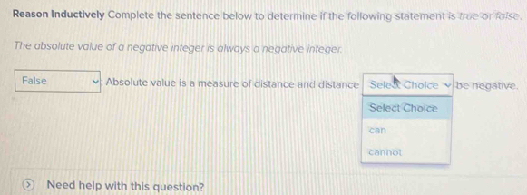 Reason Inductively Complete the sentence below to determine if the following statement is true or foise. 
The absolute value of a negative integer is always a negative integer. 
False ; Absolute value is a measure of distance and distance Selea Choice be negative. 
Select Choice 
can 
cannot 
Need help with this question?