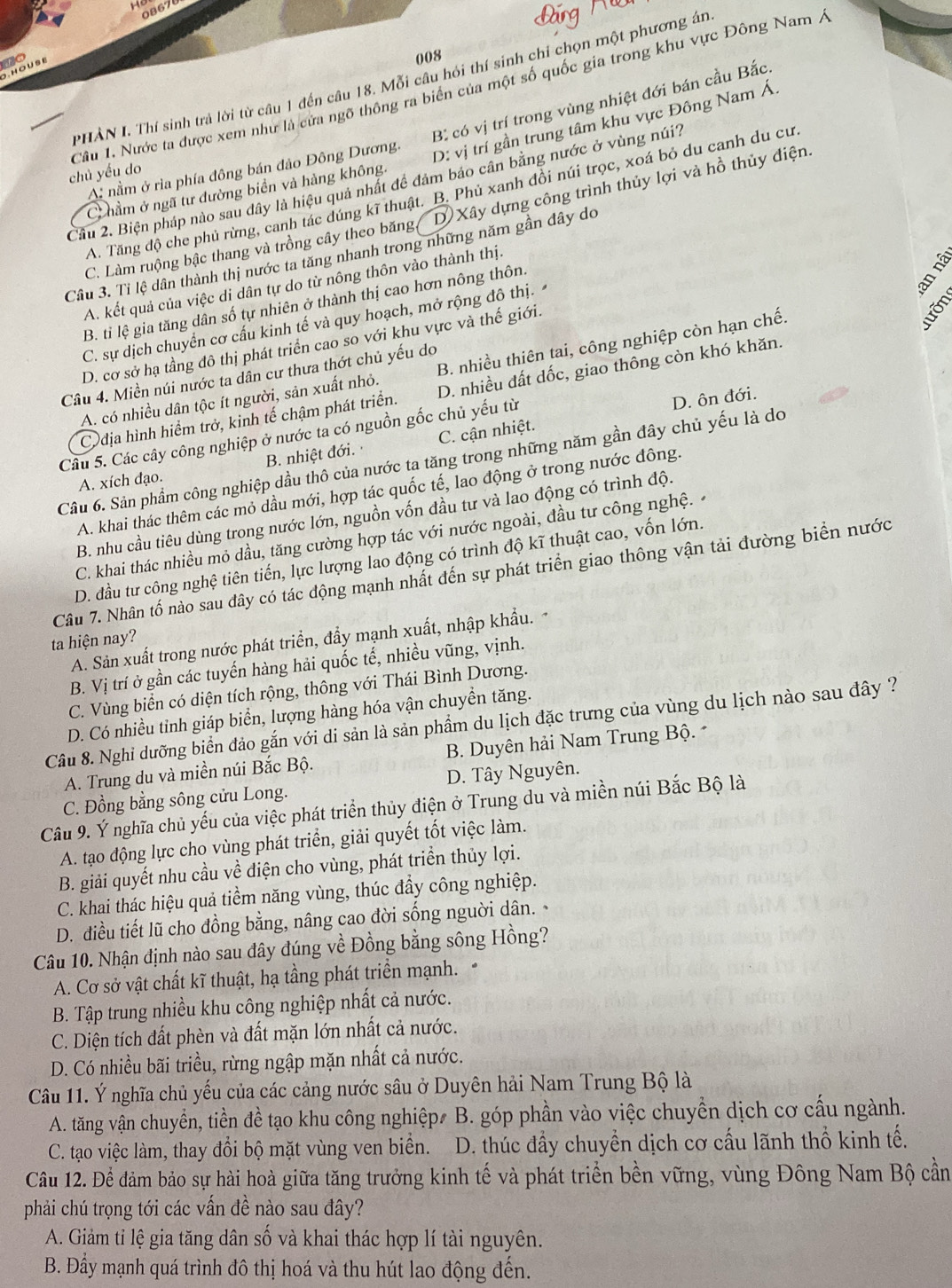 0867
to
008
PHẢN I. Thí sinh trả lời từ câu 1 đến câu 18. Mỗi câu hỏi thí sinh chỉ chọn một phương án
Câu 1. Nước ta được xem như là cửa ngô thông ra biên của một số quốc gia trong khu vực Đông Nam Á
A nằm ở rìa phía đông bán đảo Đông Dương. B có vị trí trong vùng nhiệt đới bán cầu Bắc.
C hẩm ở ngã tư dường biển và hàng không. D: vị trí gần trung tâm khu vực Đông Nam Á.
chủ yếu do
Cầu 2. Biện pháp nào sau dây là hiệu quả nhất đề đảm bảo cân bằng nước ở vùng núi?
A. Tăng độ che phủ rừng, canh tác dúng kĩ thuật. B. Phủ xanh đồi núi trọc, xoá bỏ du canh du cư
C. Làm ruộng bậc thang và trồng cây theo băng, D Xây dựng công trình thủy lợi và hồ thủy điện.
Câu 3. Tỉ lệ dân thành thị nước ta tăng nhanh trong những năm gần đây do
A. kết quả của việc di dân tự do từ nông thôn vào thành thị.
B. tỉ lệ gia tăng dân số tự nhiên ở thành thị cao hơn nông thôn.
C. sự dịch chuyển cơ cấu kinh tế và quy hoạch, mở rộng đô thị.
D. cơ sở hạ tầng đô thị phát triển cao so với khu vực và thế giới.
A. có nhiều dân tộc ít người, sản xuất nhỏ. B. nhiều thiên tai, công nghiệp còn hạn chế.
Câu 4. Miền núi nước ta dân cư thưa thớt chủ yếu do
Codịa hình hiểm trở, kinh tế chậm phát triển. D. nhiều đất dốc, giao thông còn khó khăn.
B. nhiệt đới. C. cận nhiệt. D. ôn đới.
Câu 5. Các cây công nghiệp ở nước ta có nguồn gốc chủ yếu từ
Câu 6. Sản phẩm công nghiệp dầu thô của nước ta tăng trong những năm gần đây chủ yếu là do
A. xích đạo.
A. khai thác thêm các mỏ dầu mới, hợp tác quốc tế, lao động ở trong nước đông.
B. nhu cầu tiêu dùng trong nước lớn, nguồn vốn đầu tư và lao động có trình độ.
C. khai thác nhiều mỏ dầu, tăng cường hợp tác với nước ngoài, đầu tư công nghệ.
D. đầu tư công nghệ tiên tiến, lực lượng lao động có trình độ kĩ thuật cao, vốn lớn.
Câu 7. Nhân tố nào sau đây có tác động mạnh nhất đến sự phát triển giao thông vận tải đường biển nước
ta hiện nay?
A. Sản xuất trong nước phát triển, đầy mạnh xuất, nhập khẩu.
B. Vị trí ở gần các tuyến hàng hải quốc tế, nhiều vũng, vịnh.
C. Vùng biển có diện tích rộng, thông với Thái Bình Dương.
D. Có nhiều tỉnh giáp biển, lượng hàng hóa vận chuyền tăng.
Câu 8. Nghi dưỡng biển đảo gắn với di sản là sản phẩm du lịch đặc trưng của vùng du lịch nào sau đây ?
A. Trung du và miền núi Bắc Bộ. B. Duyên hải Nam Trung Bộ. 
C. Đồng bằng sông cửu Long. D. Tây Nguyên.
Câu 9. Ý nghĩa chủ yếu của việc phát triển thủy điện ở Trung du và miền núi Bắc Bộ là
A. tạo động lực cho vùng phát triển, giải quyết tốt việc làm.
B. giải quyết nhu cầu về điện cho vùng, phát triển thủy lợi.
C. khai thác hiệu quả tiềm năng vùng, thúc đầy công nghiệp.
D. điều tiết lũ cho đồng bằng, nâng cao đời sống nguời dân. 
Câu 10. Nhận định nào sau đây đúng về Đồng bằng sông Hồng?
A. Cơ sở vật chất kĩ thuật, hạ tầng phát triền mạnh. .
B. Tập trung nhiều khu công nghiệp nhất cả nước.
C. Diện tích đất phèn và đất mặn lớn nhất cả nước.
D. Có nhiều bãi triều, rừng ngập mặn nhất cả nước.
Câu 11. Ý nghĩa chủ yếu của các cảng nước sâu ở Duyên hải Nam Trung Bộ là
A. tăng vận chuyển, tiền đề tạo khu công nghiệp# B. góp phần vào việc chuyền dịch cơ cấu ngành.
C. tạo việc làm, thay đổi bộ mặt vùng ven biển.  D. thúc đầy chuyển dịch cơ cấu lãnh thổ kinh tế.
Câu 12. Để đảm bảo sự hài hoà giữa tăng trưởng kinh tế và phát triển bền vững, vùng Đông Nam Bộ cần
phải chú trọng tới các vấn đề nào sau đây?
A. Giảm tỉ lệ gia tăng dân số và khai thác hợp lí tài nguyên.
B. Đẩy mạnh quá trình đô thị hoá và thu hút lao động đến.