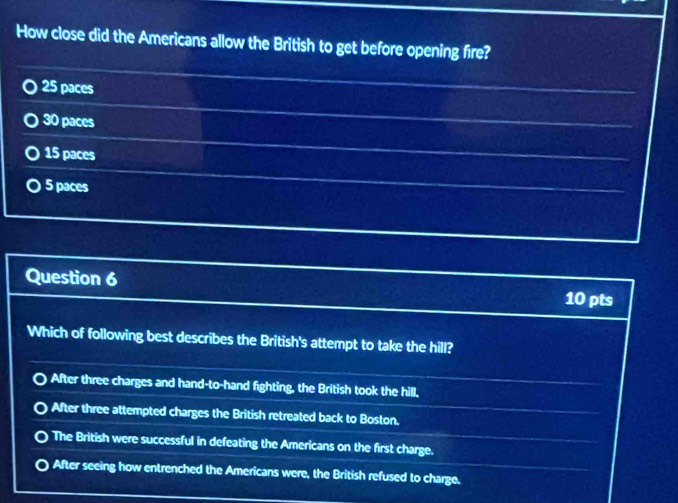 How close did the Americans allow the British to get before opening fire?
25 paces
30 paces
15 paces
5 paces
Question 6
10 pts
Which of following best describes the British's attempt to take the hill?
After three charges and hand-to-hand fighting, the British took the hill.
After three attempted charges the British retreated back to Boston.
The British were successful in defeating the Americans on the first charge.
After seeing how entrenched the Americans were, the British refused to charge.