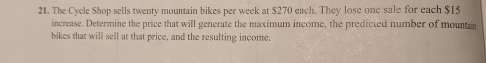 The Cycle Shop sells twenty mountain bikes per week at $270 each. They lose one sale for each $15
increase. Determine the price that will generate the maximum income, the predicted number of mountan 
bikes that will sell at that price, and the resulting income.