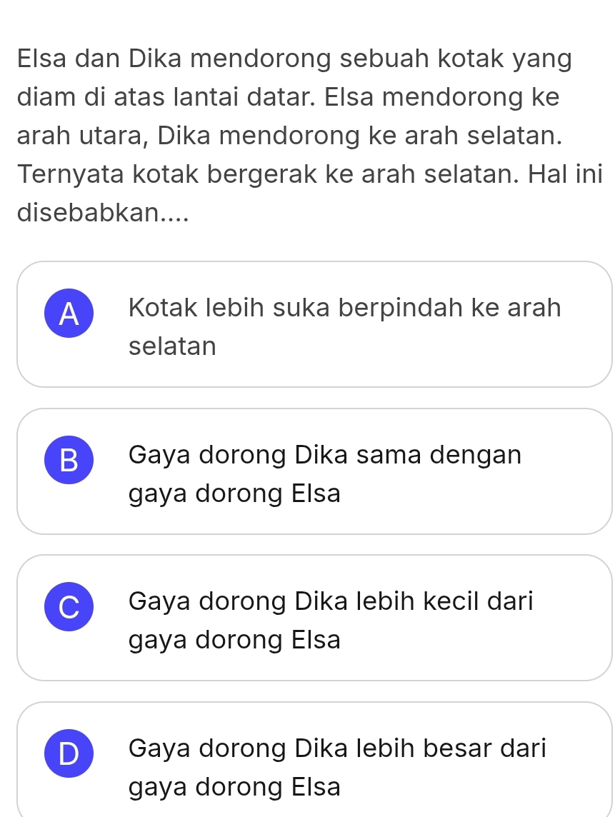 Elsa dan Dika mendorong sebuah kotak yang
diam di atas lantai datar. Elsa mendorong ke
arah utara, Dika mendorong ke arah selatan.
Ternyata kotak bergerak ke arah selatan. Hal ini
disebabkan....
A Kotak lebih suka berpindah ke arah
selatan
B Gaya dorong Dika sama dengan
gaya dorong Elsa
C Gaya dorong Dika lebih kecil dari
gaya dorong Elsa
D Gaya dorong Dika lebih besar dari
gaya dorong Elsa