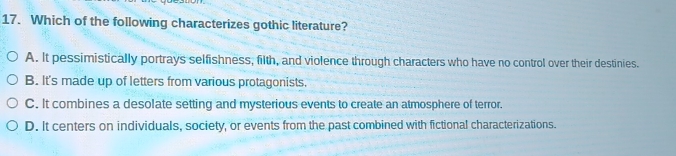 Which of the following characterizes gothic literature?
A. It pessimistically portrays selfishness, filth, and violence through characters who have no control over their destinies.
B. It's made up of letters from various protagonists.
C. It combines a desolate setting and mysterious events to create an atmosphere of terror.
D. It centers on individuals, society, or events from the past combined with fictional characterizations.