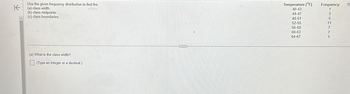 Use the given frequency distribution to find the Temperature (°F) Frequency 
(a) class width. 40-43 1
(b) class midpoints. 44 - 47 3
(c) class boundaries.
48-51 5
52-55 17
56-59 7
60-63 7
64-67 1
(a) What is the class width? 
(Type an integer or a decimal.)