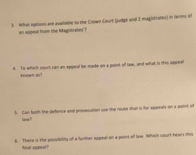 What options are available to the Crown Court (judge and 2 magistrates) in terms of 
an appeal from the Magistrates'? 
4. To which court can an appeal be made on a point of law, and what is this appeal 
known as? 
5. Can both the defence and prosecution use the route that is for appeals on a point of 
law? 
6. There is the possibility of a further appeal on a point of law. Which court hears this 
final appeal?