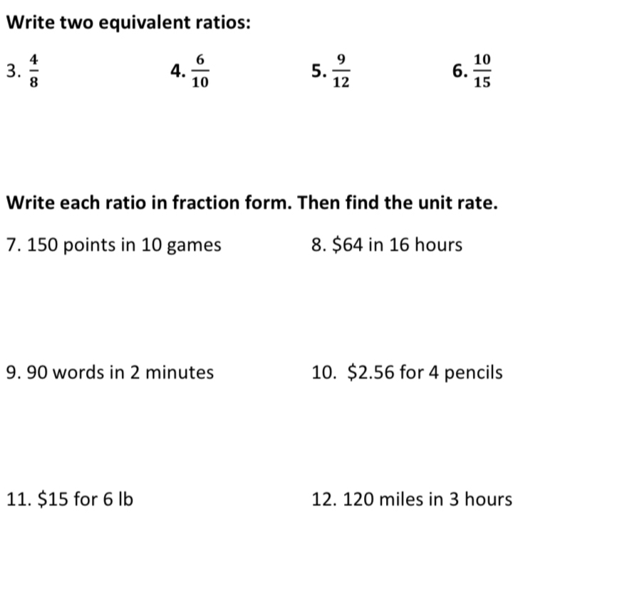 Write two equivalent ratios: 
3.  4/8   6/10   9/12  6.  10/15 
4. 
5. 
Write each ratio in fraction form. Then find the unit rate. 
7. 150 points in 10 games 8. $64 in 16 hours
9. 90 words in 2 minutes 10. $2.56 for 4 pencils 
11. $15 for 6 lb 12. 120 miles in 3 hours