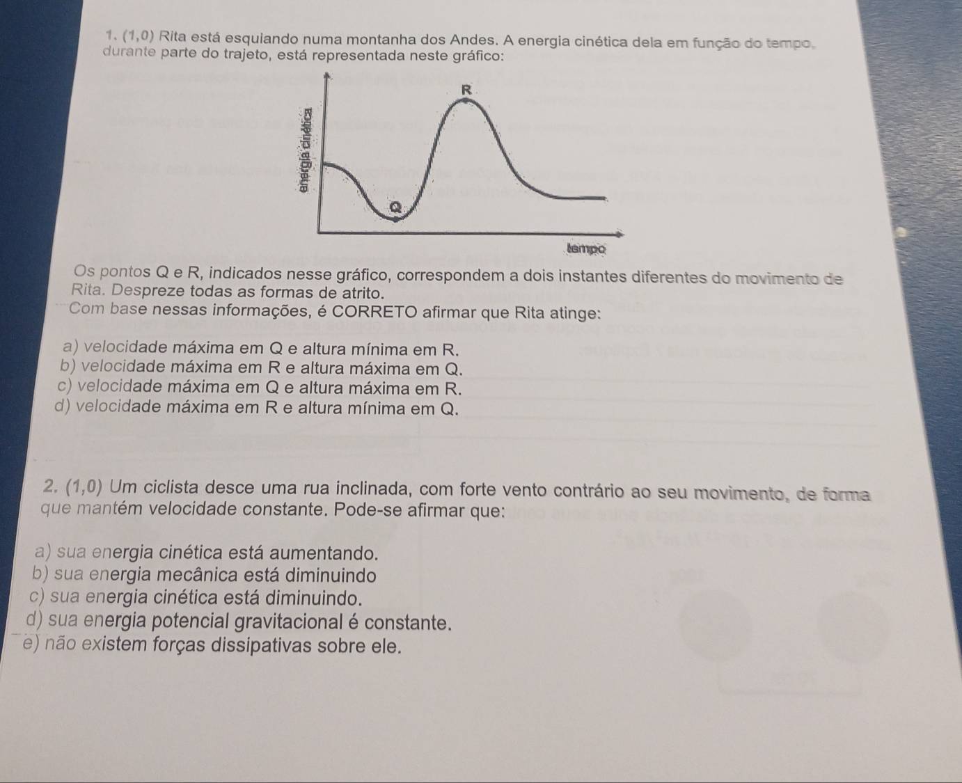 (1,0) Rita está esquiando numa montanha dos Andes. A energia cinética dela em função do tempo,
durante parte do trajeto, está representada neste gráfico:
Os pontos Q e R, indicados nesse gráfico, correspondem a dois instantes diferentes do movimento de
Rita. Despreze todas as formas de atrito.
Com base nessas informações, é CORRETO afirmar que Rita atinge:
a) velocidade máxima em Q e altura mínima em R.
b) velocidade máxima em R e altura máxima em Q.
c) velocidade máxima em Q e altura máxima em R.
d) velocidade máxima em R e altura mínima em Q.
2. (1,0) Um ciclista desce uma rua inclinada, com forte vento contrário ao seu movimento, de forma
que mantém velocidade constante. Pode-se afirmar que:
a) sua energia cinética está aumentando.
b) sua energia mecânica está diminuindo
c) sua energia cinética está diminuindo.
d) sua energia potencial gravitacional é constante.
e) não existem forças dissipativas sobre ele.