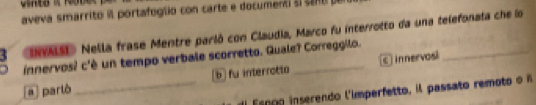 aveva smarrito l portafoglio con carte e document slca no
3 INASI» Nella frase Mentre parló con Claudia, Marco fu interrotto da una telefonata che lo
innervos? c'è un tempo verbale scorretto. Quale? Correggilo.
a partò _b fu interrotto c innervosi
Esnoo inserendo l'imperfetto, il passato remoto o