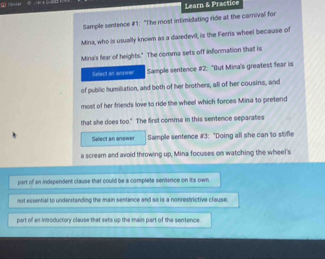 Learn & Practice
Sample sentence #1: "The most intimidating ride at the carnival for
Mina, who is usually known as a daredevil, is the Ferris wheel because of
Mina's fear of heights." The comma sets off information that is
Select an answer Sample sentence #2: "But Mina's greatest fear is
of public humiliation, and both of her brothers, all of her cousins, and
most of her friends love to ride the wheel which forces Mina to pretend
that she does too." The first comma in this sentence separates
Select an answer Sample sentence #3: "Doing all she can to stifle
a scream and avoid throwing up, Mina focuses on watching the wheel's
part of an independent clause that could be a complete sentence on its own.
not essential to understanding the main sentence and so is a nonrestrictive clause.
part of an introductory clause that sets up the main part of the sentence.