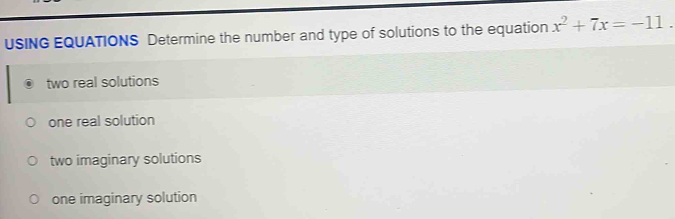 USING EQUATIONS Determine the number and type of solutions to the equation x^2+7x=-11.
two real solutions
one real solution
two imaginary solutions
one imaginary solution