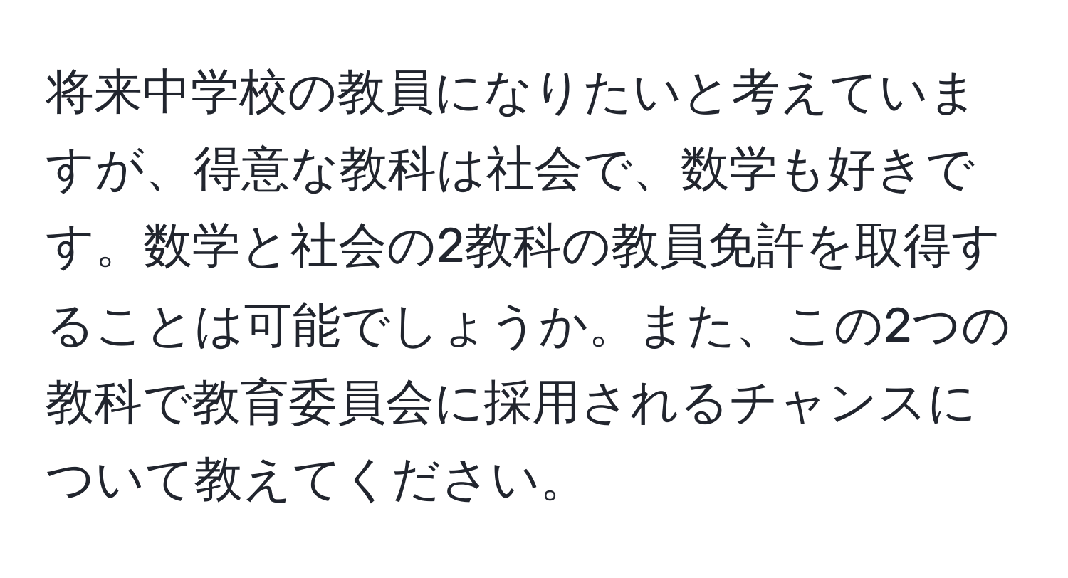 将来中学校の教員になりたいと考えていますが、得意な教科は社会で、数学も好きです。数学と社会の2教科の教員免許を取得することは可能でしょうか。また、この2つの教科で教育委員会に採用されるチャンスについて教えてください。