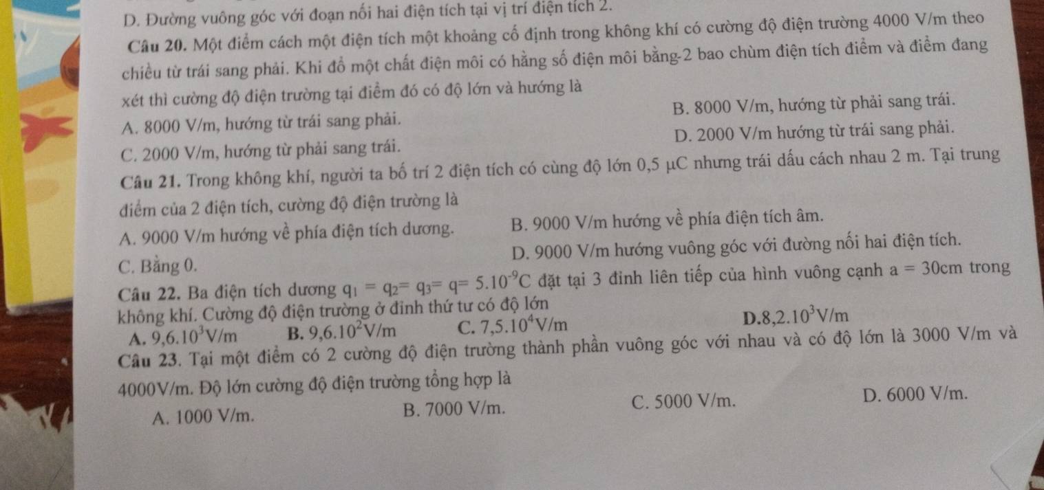 D. Đường vuông góc với đoạn nối hai điện tích tại vị trí điện tích 2.
Câu 20. Một điểm cách một điện tích một khoảng cố định trong không khí có cường độ điện trường 4000 V/m theo
chiều từ trái sang phải. Khi đồ một chất điện môi có hằng số điện môi bằng-2 bao chùm điện tích điểm và điểm đang
xét thì cường độ điện trường tại điểm đó có độ lớn và hướng là
A. 8000 V/m, hướng từ trái sang phải. B. 8000 V/m, hướng từ phải sang trái.
C. 2000 V/m, hướng từ phải sang trái. D. 2000 V/m hướng từ trái sang phải.
Câu 21. Trong không khí, người ta bố trí 2 điện tích có cùng độ lớn 0,5 μC nhưng trái dấu cách nhau 2 m. Tại trung
điểm của 2 điện tích, cường độ điện trường là
A. 9000 V/m hướng về phía điện tích dương. B. 9000 V/m hướng về phía điện tích âm.
C. Bằng 0. D. 9000 V/m hướng vuông góc với đường nối hai điện tích.
Câu 22. Ba điện tích dương q_1=q_2=q_3=q=5.10^(-9)C đặt tại 3 đỉnh liên tiếp của hình vuông cạnh a=30cm trong
không khí. Cường độ điện trường ở đỉnh thứ tư có độ lớn
A. 9,6.10^3V/m B. 9,6.10^2V/m C. 7,5.10^4V/m D. 8,2.10^3V/m
Câu 23. Tại một điểm có 2 cường độ điện trường thành phần vuông góc với nhau và có độ lớn là 3000 V/m và
4000V/m. Độ lớn cường độ điện trường tổng hợp là
A. 1000 V/m. B. 7000 V/m. C. 5000 V/m.
D. 6000 V/m.