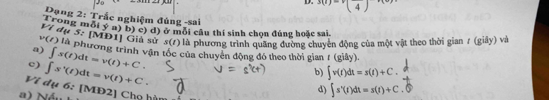 s(t)=v(frac 4)
Dạng 2: Trắc nghiệm đúng -sai
Trong mỗi ý a) b) c) d) ở mỗi câu thí sinh chọn đúng hoặc sai.
Ví dụ 5:[MD1 ] Giả sử s(t) là phương trình quãng đường chuyển động của một vật theo thời gian / (giây) và
v(t) là phương trình vận tốc của chuyển động đó theo thời gian / (giây).
a) ∈t s(t)dt=v(t)+C.
c) ∈t s'(t)dt=v(t)+C.
b) ∈t v(t)dt=s(t)+C.
d) ∈t s'(t)dt=s(t)+C
Vi dụ 6: [MĐ2] Chọ hàn
a) Nán . ⑤