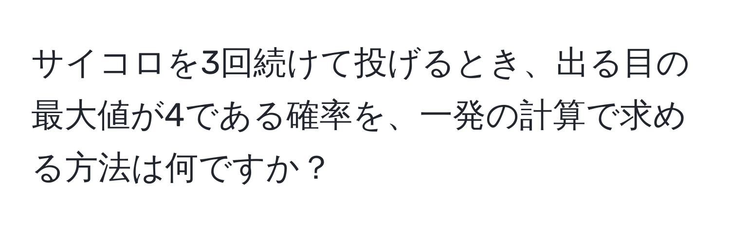 サイコロを3回続けて投げるとき、出る目の最大値が4である確率を、一発の計算で求める方法は何ですか？