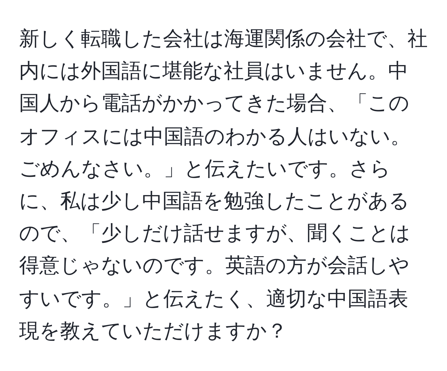 新しく転職した会社は海運関係の会社で、社内には外国語に堪能な社員はいません。中国人から電話がかかってきた場合、「このオフィスには中国語のわかる人はいない。ごめんなさい。」と伝えたいです。さらに、私は少し中国語を勉強したことがあるので、「少しだけ話せますが、聞くことは得意じゃないのです。英語の方が会話しやすいです。」と伝えたく、適切な中国語表現を教えていただけますか？