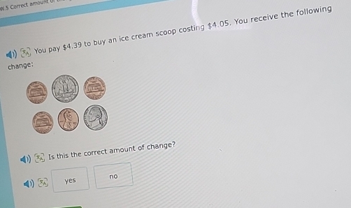 Correct amount 
s You pay $4.39 to buy an ice cream scoop costing $4.05. You receive the following
change:
Is this the correct amount of change?
yes no