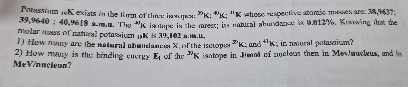 Potassium 19K exists in the form of three isotopes: ^39K; ^40K^(41)K I whose respective atomic masses are: 38,9637;
39,9640; 40,9618 a.m.u. The^(40)K isotope is the rarest; its natural abundance is 0.012%. Knowing that the 
molar mass of natural potassium 19K is 39,102 a.m.u, 
1) How many are the natural abundances X_i of the isotopes^(39)K; and^(41)K; in natural potassium? 
2) How many is the binding energy E_l of the^(39)K isotope in J/mol of nucleus then in Mev/nucleus, and in 
MeV/nucleon?