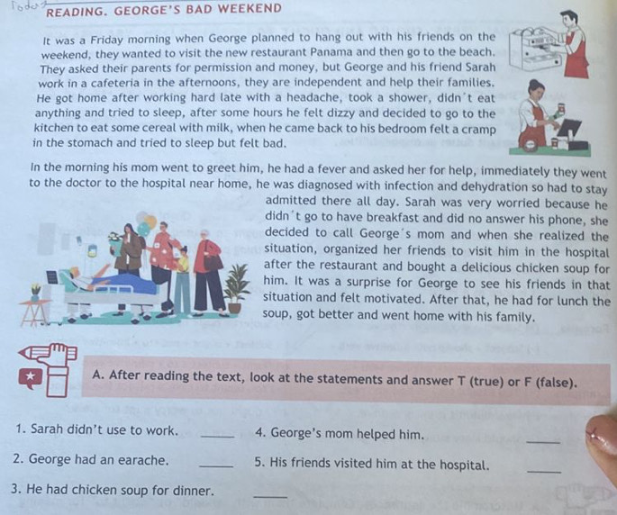 READING. GEORGE'S BAD WEEKEND 
It was a Friday morning when George planned to hang out with his friends on the 
weekend, they wanted to visit the new restaurant Panama and then go to the beach. 
They asked their parents for permission and money, but George and his friend Sarah 
work in a cafeteria in the afternoons, they are independent and help their families. 
He got home after working hard late with a headache, took a shower, didn't eat 
anything and tried to sleep, after some hours he felt dizzy and decided to go to the 
kitchen to eat some cereal with milk, when he came back to his bedroom felt a cramp 
in the stomach and tried to sleep but felt bad. 
In the morning his mom went to greet him, he had a fever and asked her for help, immediately they went 
to the doctor to the hospital near home, he was diagnosed with infection and dehydration so had to stay 
admitted there all day. Sarah was very worried because he 
idn't go to have breakfast and did no answer his phone, she 
ecided to call George's mom and when she realized the 
ituation, organized her friends to visit him in the hospital 
fter the restaurant and bought a delicious chicken soup for 
im. It was a surprise for George to see his friends in that 
tuation and felt motivated. After that, he had for lunch the 
up, got better and went home with his family. 
* A. After reading the text, look at the statements and answer T (true) or F (false). 
1. Sarah didn’t use to work. _4. George's mom helped him. 
_ 
2. George had an earache. _5. His friends visited him at the hospital. 
_ 
3. He had chicken soup for dinner. 
_