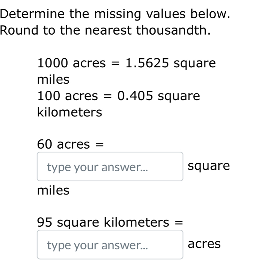 Determine the missing values below. 
Round to the nearest thousandth.
1000ac cres =1.5625 squ are J
miles
100 acres =0.405square
kilometers
60 acres =
type your answer... square
miles
95 square kilometers =
type your answer... acres