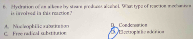 Hydration of an alkene by steam produces alcohol. What type of reaction mechanism
is involved in this reaction?
A. Nucleophilic substitution B. Condensation
C. Free radical substitution D. Electrophilic addition