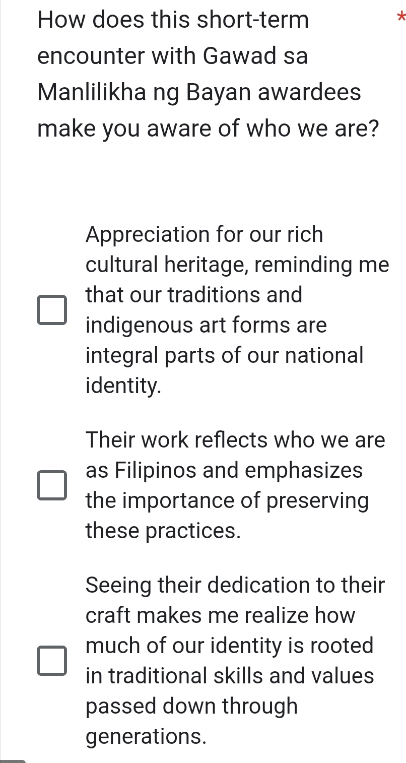 How does this short-term
*
encounter with Gawad sa
Manlilikha ng Bayan awardees
make you aware of who we are?
Appreciation for our rich
cultural heritage, reminding me
that our traditions and
indigenous art forms are
integral parts of our national
identity.
Their work reflects who we are
as Filipinos and emphasizes
the importance of preserving
these practices.
Seeing their dedication to their
craft makes me realize how
much of our identity is rooted
in traditional skills and values
passed down through
generations.